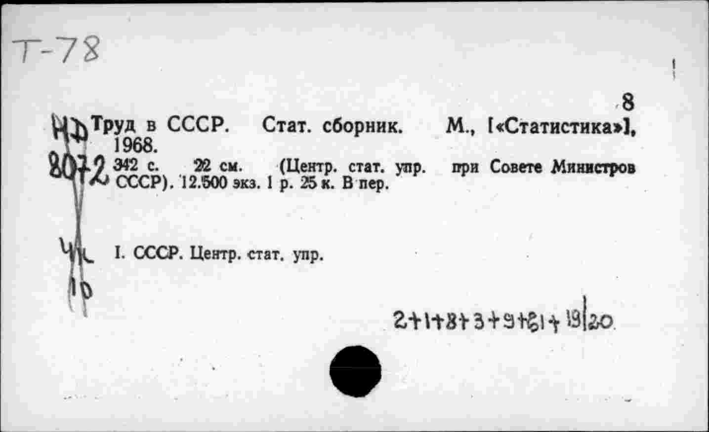 ﻿8
^труд в СССР. Стат, сборник. М., («Статистика»], 1968.
9 342 с. 22 см. (Центр, стат. упр. при Совете Министров Л СССР). 12.500 экз. 1 р. 25 к. В пер.
I. СССР. Центр, стат. упр.
з+^| ^«1^0